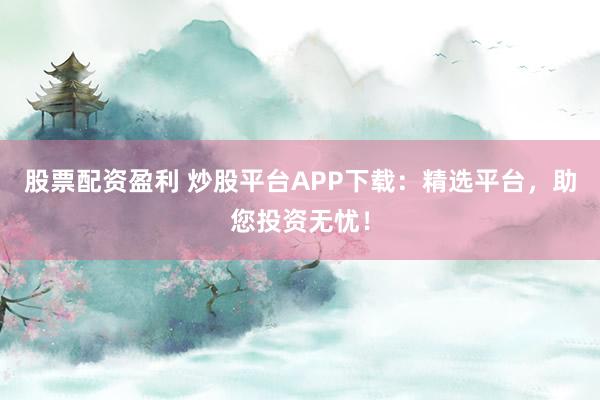 股票配资盈利 炒股平台APP下载：精选平台，助您投资无忧！