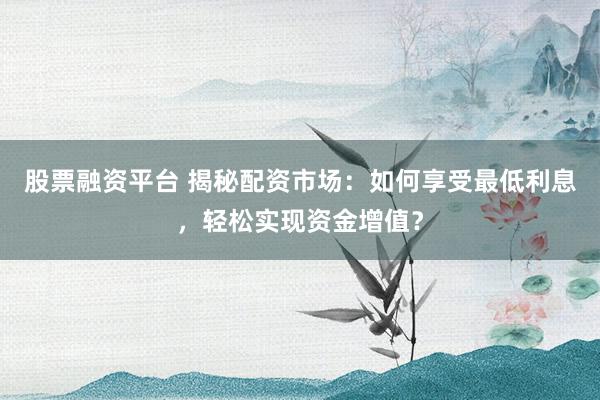 股票融资平台 揭秘配资市场：如何享受最低利息，轻松实现资金增值？
