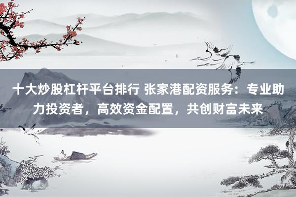 十大炒股杠杆平台排行 张家港配资服务：专业助力投资者，高效资金配置，共创财富未来