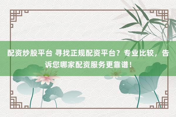 配资炒股平台 寻找正规配资平台？专业比较，告诉您哪家配资服务更靠谱！