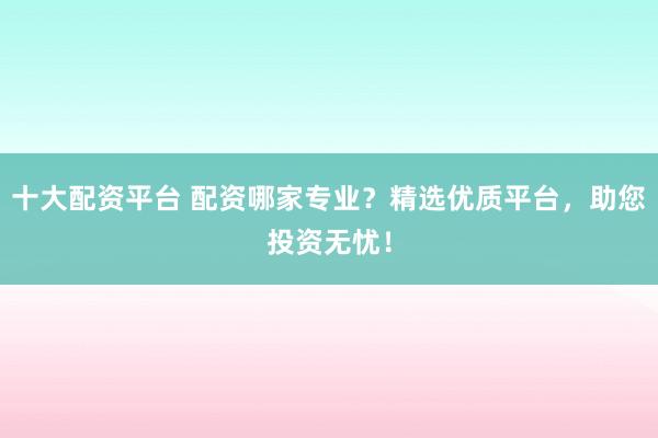 十大配资平台 配资哪家专业？精选优质平台，助您投资无忧！