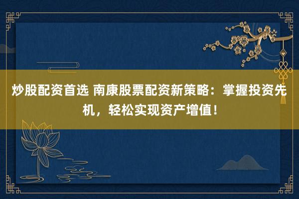 炒股配资首选 南康股票配资新策略：掌握投资先机，轻松实现资产增值！