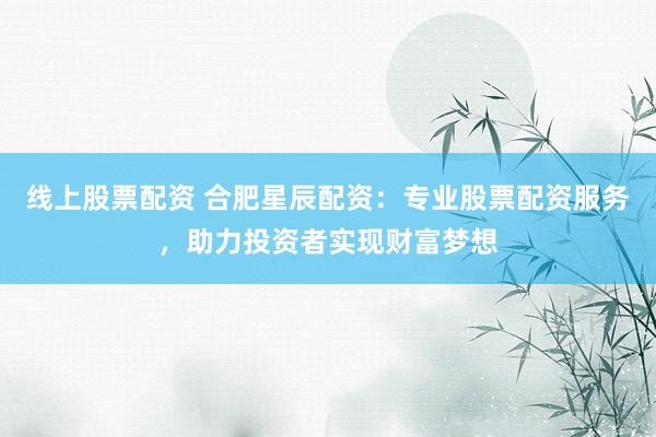 线上股票配资 合肥星辰配资：专业股票配资服务，助力投资者实现财富梦想