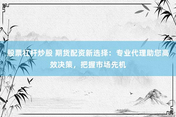 股票杠杆炒股 期货配资新选择：专业代理助您高效决策，把握市场先机