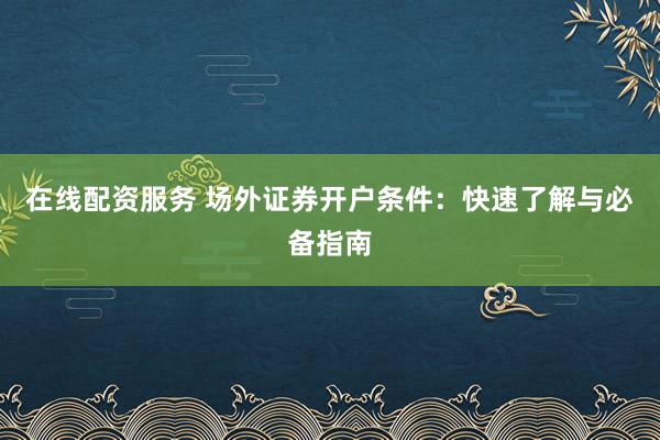 在线配资服务 场外证券开户条件：快速了解与必备指南