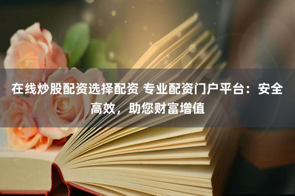 在线炒股配资选择配资 专业配资门户平台：安全高效，助您财富增值