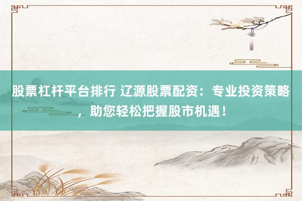 股票杠杆平台排行 辽源股票配资：专业投资策略，助您轻松把握股市机遇！