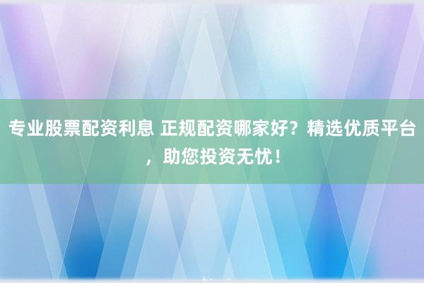 专业股票配资利息 正规配资哪家好？精选优质平台，助您投资无忧！