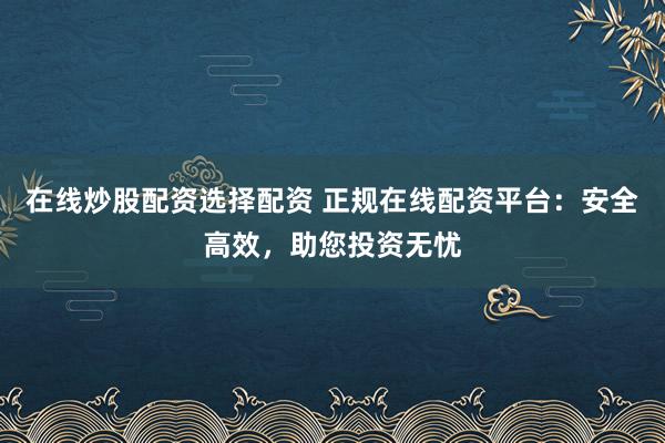 在线炒股配资选择配资 正规在线配资平台：安全高效，助您投资无忧