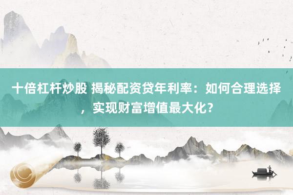十倍杠杆炒股 揭秘配资贷年利率：如何合理选择，实现财富增值最大化？