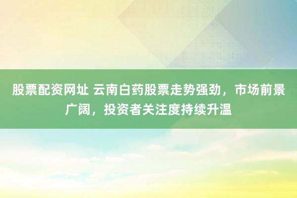 股票配资网址 云南白药股票走势强劲，市场前景广阔，投资者关注度持续升温