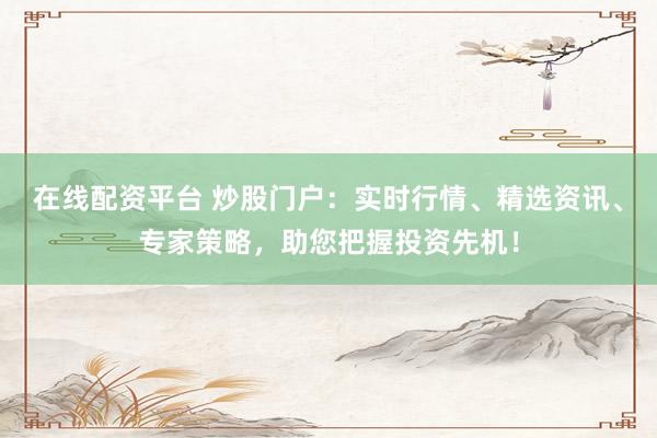 在线配资平台 炒股门户：实时行情、精选资讯、专家策略，助您把握投资先机！