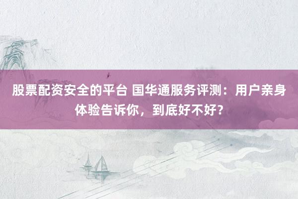 股票配资安全的平台 国华通服务评测：用户亲身体验告诉你，到底好不好？