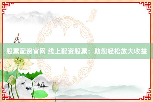 股票配资官网 线上配资股票：助您轻松放大收益
