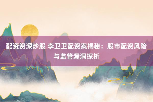 配资资深炒股 李卫卫配资案揭秘：股市配资风险与监管漏洞探析