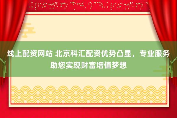 线上配资网站 北京科汇配资优势凸显，专业服务助您实现财富增值梦想