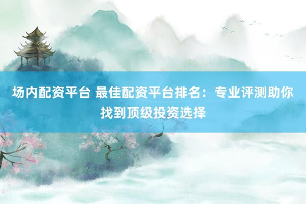 场内配资平台 最佳配资平台排名：专业评测助你找到顶级投资选择