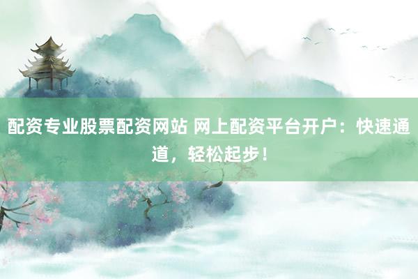 配资专业股票配资网站 网上配资平台开户：快速通道，轻松起步！