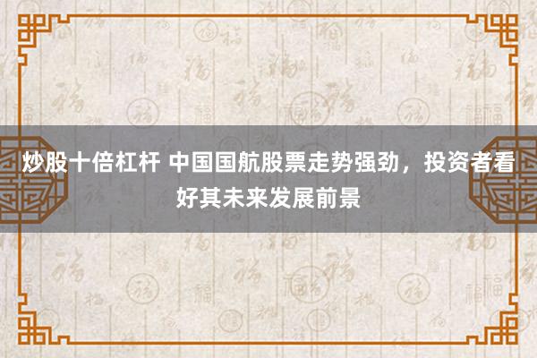 炒股十倍杠杆 中国国航股票走势强劲，投资者看好其未来发展前景