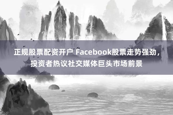 正规股票配资开户 Facebook股票走势强劲，投资者热议社交媒体巨头市场前景