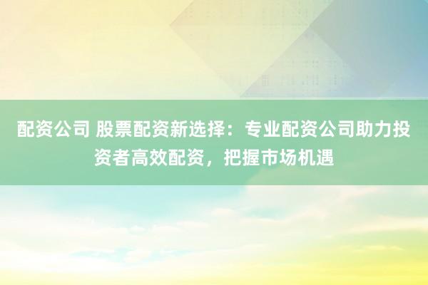 配资公司 股票配资新选择:专业配资公司助力投资者高效配资,把握市场机遇