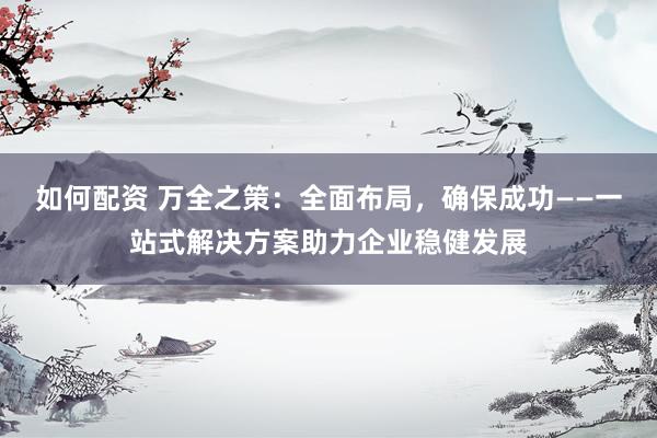 如何配资 万全之策：全面布局，确保成功——一站式解决方案助力企业稳健发展