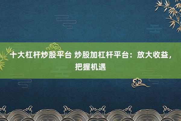 十大杠杆炒股平台 炒股加杠杆平台：放大收益，把握机遇