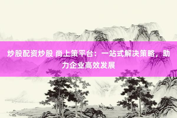 炒股配资炒股 尚上策平台：一站式解决策略，助力企业高效发展