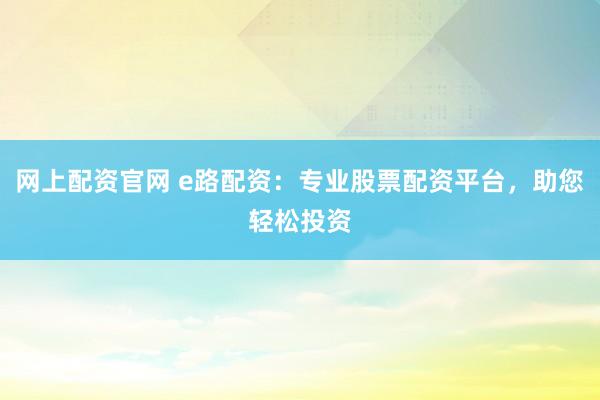 网上配资官网 e路配资：专业股票配资平台，助您轻松投资