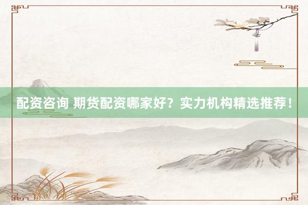配资咨询 期货配资哪家好？实力机构精选推荐！