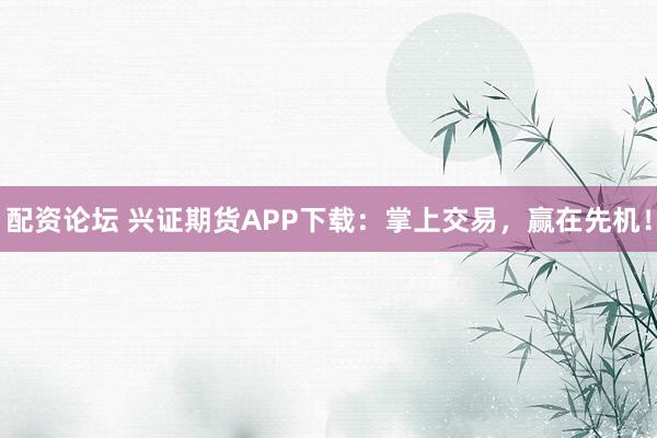 配资论坛 兴证期货APP下载：掌上交易，赢在先机！