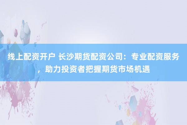 线上配资开户 长沙期货配资公司:专业配资服务,助力投资者把握期货市场机遇