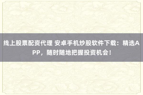 线上股票配资代理 安卓手机炒股软件下载：精选APP，随时随地把握投资机会！