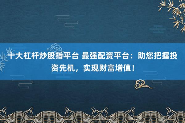 十大杠杆炒股指平台 最强配资平台：助您把握投资先机，实现财富增值！