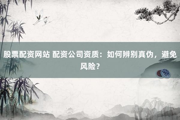 股票配资网站 配资公司资质：如何辨别真伪，避免风险？