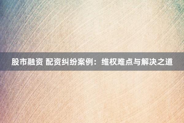 股市融资 配资纠纷案例：维权难点与解决之道