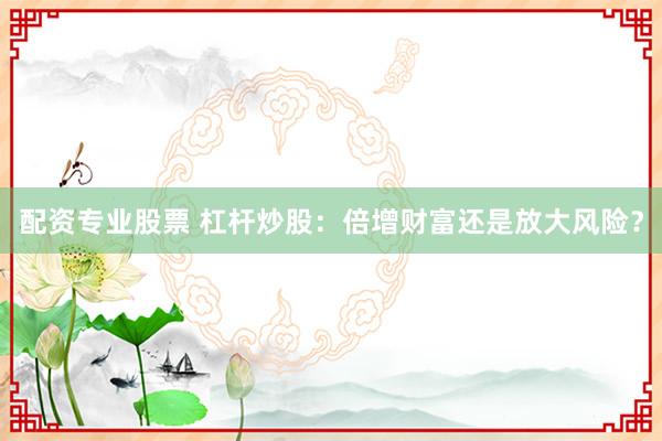 配资专业股票 杠杆炒股:倍增财富还是放大风险?