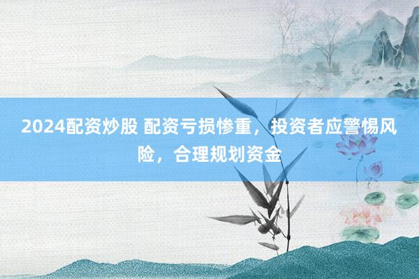 2024配资炒股 配资亏损惨重，投资者应警惕风险，合理规划资金