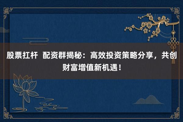 股票扛杆  配资群揭秘：高效投资策略分享，共创财富增值新机遇！