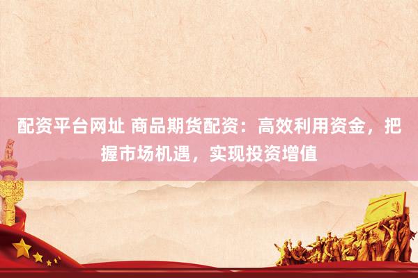 配资平台网址 商品期货配资：高效利用资金，把握市场机遇，实现投资增值
