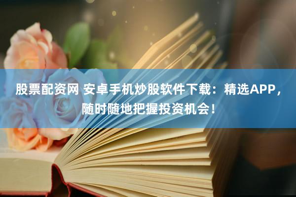 股票配资网 安卓手机炒股软件下载：精选APP，随时随地把握投资机会！