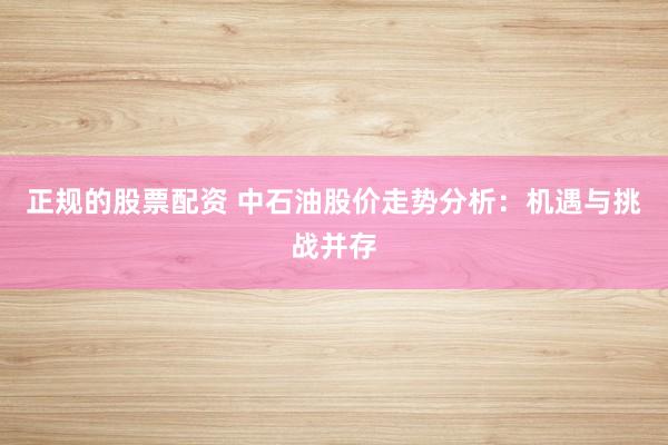 正规的股票配资 中石油股价走势分析：机遇与挑战并存