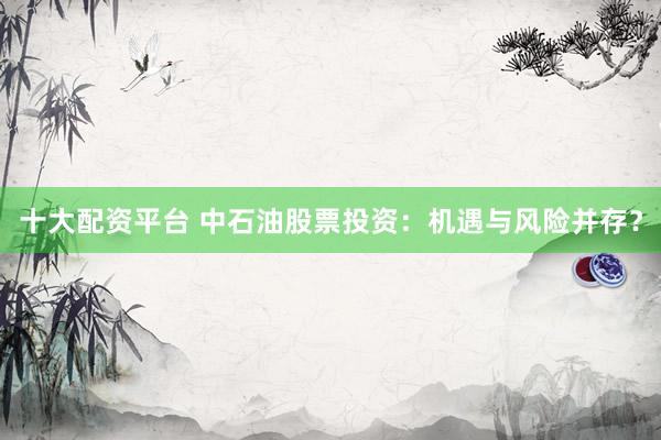 十大配资平台 中石油股票投资：机遇与风险并存？