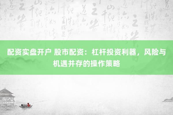 配资实盘开户 股市配资：杠杆投资利器，风险与机遇并存的操作策略