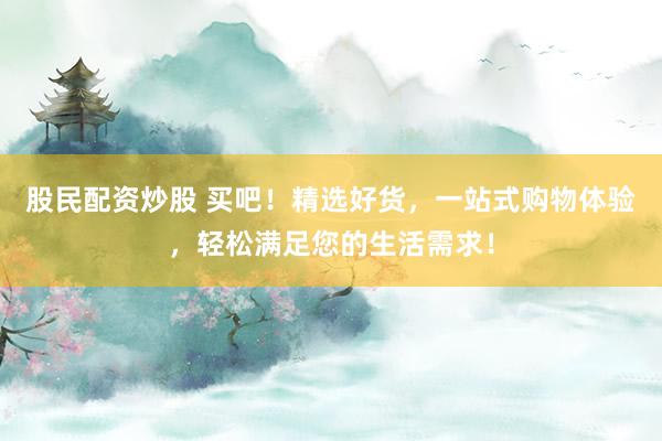 股民配资炒股 买吧！精选好货，一站式购物体验，轻松满足您的生活需求！