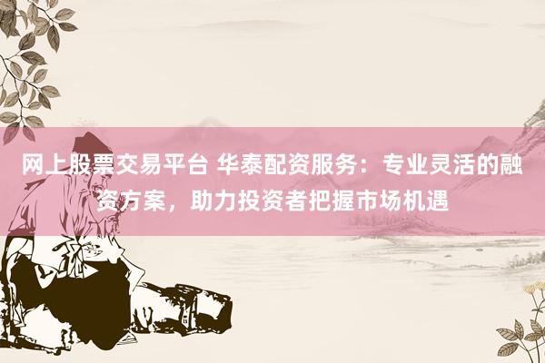 网上股票交易平台 华泰配资服务：专业灵活的融资方案，助力投资者把握市场机遇