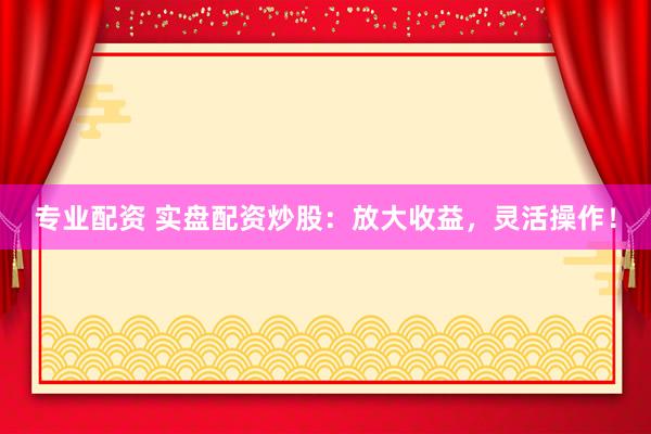 专业配资 实盘配资炒股：放大收益，灵活操作！